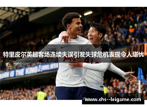特里皮尔英超客场连续失误引发失球危机表现令人堪忧