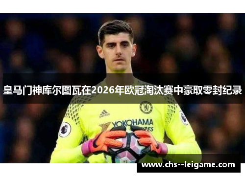 皇马门神库尔图瓦在2026年欧冠淘汰赛中豪取零封纪录