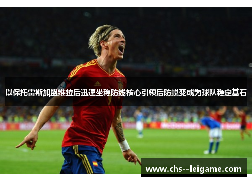 以保托雷斯加盟维拉后迅速坐稳防线核心引领后防蜕变成为球队稳定基石