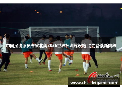 中国足协派员考察北美2026世界杯训练设施 助力备战新阶段